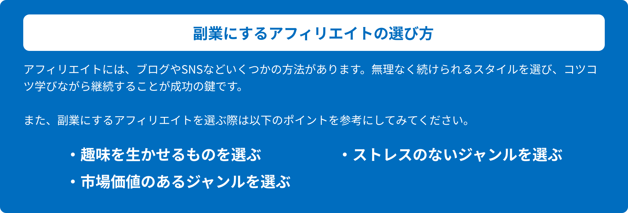 副業にするアフィリエイトの選び方 アフィリエイトには、ブログやSNSなどいくつかの方法があります。無理なく続けられるスタイルを選び、コツコツ学びながら継続することが成功の鍵です。また、副業にするアフィリエイトを選ぶ際は以下のポイントを参考にしてみてください。・趣味を生かせるものを選ぶ・ストレスのないジャンルを選ぶ・市場価値のあるジャンルを選ぶ